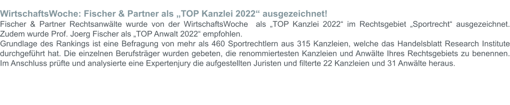 WirtschaftsWoche: Fischer & Partner als „TOP Kanzlei 2022“ ausgezeichnet! Fischer & Partner Rechtsanwälte wurde von der WirtschaftsWoche  als „TOP Kanzlei 2022“ im Rechtsgebiet „Sportrecht“ ausgezeichnet. Zudem wurde Prof. Joerg Fischer als „TOP Anwalt 2022“ empfohlen.  Grundlage des Rankings ist eine Befragung von mehr als 460 Sportrechtlern aus 315 Kanzleien, welche das Handelsblatt Research Institute durchgeführt hat. Die einzelnen Berufsträger wurden gebeten, die renommiertesten Kanzleien und Anwälte Ihres Rechtsgebiets zu benennen. Im Anschluss prüfte und analysierte eine Expertenjury die aufgestellten Juristen und filterte 22 Kanzleien und 31 Anwälte heraus.