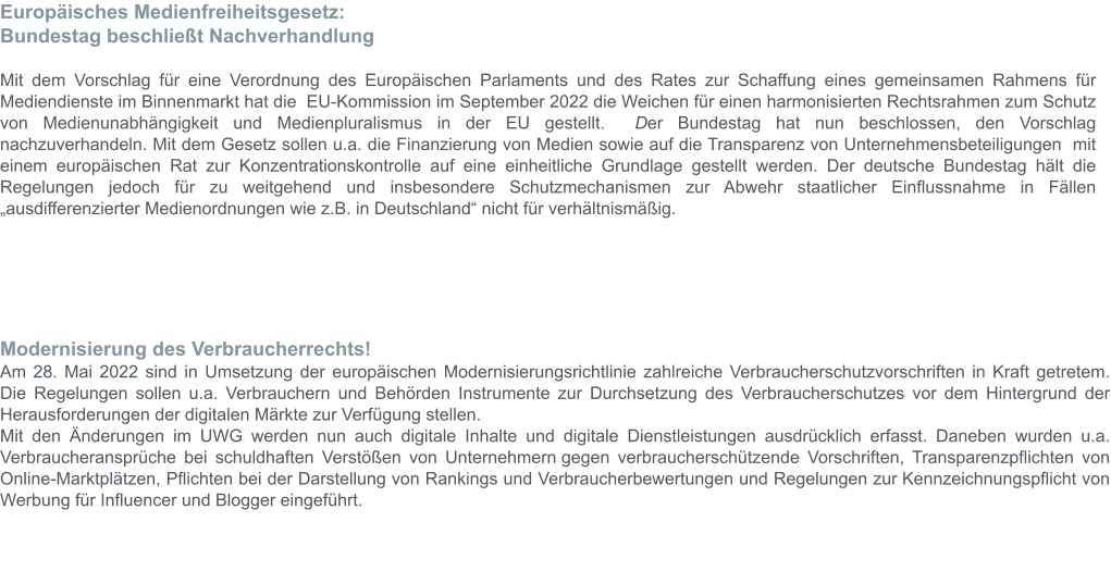 Modernisierung des Verbraucherrechts! Am 28. Mai 2022 sind in Umsetzung der europäischen Modernisierungsrichtlinie zahlreiche Verbraucherschutzvorschriften in Kraft getretem. Die Regelungen sollen u.a. Verbrauchern und Behörden Instrumente zur Durchsetzung des Verbraucherschutzes vor dem Hintergrund der Herausforderungen der digitalen Märkte zur Verfügung stellen.  Mit den Änderungen im UWG werden nun auch digitale Inhalte und digitale Dienstleistungen ausdrücklich erfasst. Daneben wurden u.a. Verbraucheransprüche bei schuldhaften Verstößen von Unternehmern gegen verbraucherschützende Vorschriften, Transparenzpflichten von Online-Marktplätzen, Pflichten bei der Darstellung von Rankings und Verbraucherbewertungen und Regelungen zur Kennzeichnungspflicht von Werbung für Influencer und Blogger eingeführt.  Europäisches Medienfreiheitsgesetz: Bundestag beschließt Nachverhandlung  Mit dem Vorschlag für eine Verordnung des Europäischen Parlaments und des Rates zur Schaffung eines gemeinsamen Rahmens für Mediendienste im Binnenmarkt hat die  EU-Kommission im September 2022 die Weichen für einen harmonisierten Rechtsrahmen zum Schutz von Medienunabhängigkeit und Medienpluralismus in der EU gestellt.  Der Bundestag hat nun beschlossen, den Vorschlag nachzuverhandeln. Mit dem Gesetz sollen u.a. die Finanzierung von Medien sowie auf die Transparenz von Unternehmensbeteiligungen  mit einem europäischen Rat zur Konzentrationskontrolle auf eine einheitliche Grundlage gestellt werden. Der deutsche Bundestag hält die Regelungen jedoch für zu weitgehend und insbesondere Schutzmechanismen zur Abwehr staatlicher Einflussnahme in Fällen „ausdifferenzierter Medienordnungen wie z.B. in Deutschland“ nicht für verhältnismäßig.
