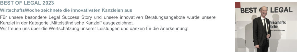 BEST OF LEGAL 2023  WirtschaftsWoche zeichnete die innovativsten Kanzleien aus Für unsere besondere Legal Success Story und unsere innovativen Beratungsangebote wurde unsere Kanzlei in der Kategorie „Mittelständische Kanzlei“ ausgezeichnet.  Wir freuen uns über die Wertschätzung unserer Leistungen und danken für die Anerkennung!