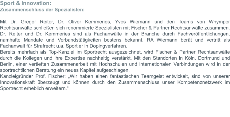 Sport & Innovation: Zusammenschluss der Spezialisten:  Mit Dr. Gregor Reiter, Dr. Oliver Kemmeries, Yves Wiemann und den Teams von Whymper Rechtsanwälte schließen sich renommierte Spezialisten mit Fischer & Partner Rechtsanwälte zusammen. Dr. Reiter und Dr. Kemmeries sind als Fachanwälte in der Branche durch Fachveröffentlichungen, namhafte Mandate und Verbandstätigkeiten bestens bekannt. RA Wiemann berät und vertritt als Fachanwalt für Strafrecht u.a. Sportler in Dopingverfahren. Bereits mehrfach als Top-Kanzlei im Sportrecht ausgezeichnet, wird Fischer & Partner Rechtsanwälte durch die Kollegen und ihre Expertise nachhaltig verstärkt. Mit den Standorten in Köln, Dortmund und Berlin, einer vertieften Zusammenarbeit mit Hochschulen und internationalen Verbindungen wird in der sportrechtlichen Beratung ein neues Kapitel aufgeschlagen. Kanzleigründer Prof. Fischer: „Wir haben einen fantastischen Teamgeist entwickelt, sind von unserer Innovationskraft überzeugt und können durch den Zusammenschluss unser Kompetenznetzwerk im Sportrecht erheblich erweitern.“
