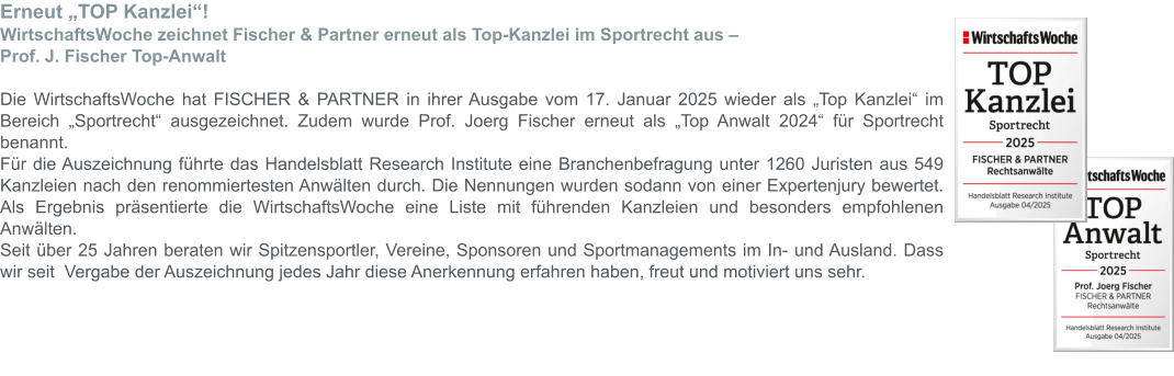 Erneut „TOP Kanzlei“! WirtschaftsWoche zeichnet Fischer & Partner erneut als Top-Kanzlei im Sportrecht aus –  Prof. J. Fischer Top-Anwalt  Die WirtschaftsWoche hat FISCHER & PARTNER in ihrer Ausgabe vom 17. Januar 2025 wieder als „Top Kanzlei“ im Bereich „Sportrecht“ ausgezeichnet. Zudem wurde Prof. Joerg Fischer erneut als „Top Anwalt 2024“ für Sportrecht benannt. Für die Auszeichnung führte das Handelsblatt Research Institute eine Branchenbefragung unter 1260 Juristen aus 549 Kanzleien nach den renommiertesten Anwälten durch. Die Nennungen wurden sodann von einer Expertenjury bewertet. Als Ergebnis präsentierte die WirtschaftsWoche eine Liste mit führenden Kanzleien und besonders empfohlenen Anwälten. Seit über 25 Jahren beraten wir Spitzensportler, Vereine, Sponsoren und Sportmanagements im In- und Ausland. Dass wir seit  Vergabe der Auszeichnung jedes Jahr diese Anerkennung erfahren haben, freut und motiviert uns sehr.