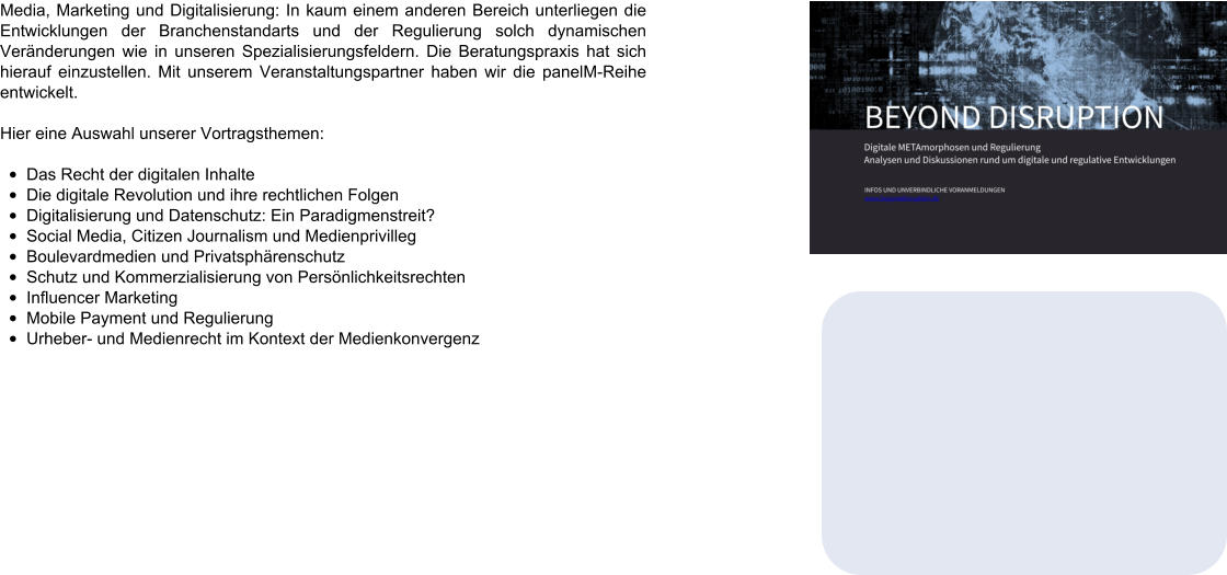 Media, Marketing und Digitalisierung: In kaum einem anderen Bereich unterliegen die Entwicklungen der Branchenstandarts und der Regulierung solch dynamischen Veränderungen wie in unseren Spezialisierungsfeldern. Die Beratungspraxis hat sich hierauf einzustellen. Mit unserem Veranstaltungspartner haben wir die panelM-Reihe entwickelt.  Hier eine Auswahl unserer Vortragsthemen:  •	Das Recht der digitalen Inhalte •	Die digitale Revolution und ihre rechtlichen Folgen •	Digitalisierung und Datenschutz: Ein Paradigmenstreit? •	Social Media, Citizen Journalism und Medienprivilleg •	Boulevardmedien und Privatsphärenschutz •	Schutz und Kommerzialisierung von Persönlichkeitsrechten •	Influencer Marketing •	Mobile Payment und Regulierung •	Urheber- und Medienrecht im Kontext der Medienkonvergenz