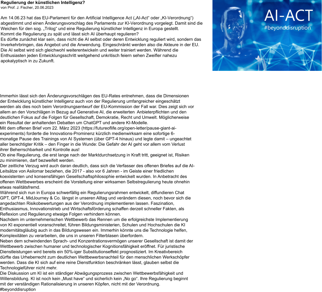 Regulierung der künstlichen Intelligenz?  von Prof. J. Fischer, 20.06.2023  Am 14.06.23 hat das EU-Parlament für den Artificial Intelligence Act („AI-Act“ oder „KI-Verordnung“) abgestimmt und einen Änderungsvorschlag des Parlaments zur KI-Verordnung vorgelegt. Damit sind die Weichen für den sog. „Trilog“ und eine Regulierung künstlicher Intelligenz in Europa gestellt.  Kommt die Regulierung zu spät und lässt sich AI überhaupt regulieren? Es dürfte zunächst klar sein, dass nicht die AI selbst oder deren Entwicklung reguliert wird, sondern das Inverkehrbringen, das Angebot und die Anwendung. Eingeschränkt werden also die Akteure in der EU. Die AI selbst wird sich gleichwohl weiterentwickeln und weiter trainiert werden. Während die Enthusiasten jeden Entwicklungsschritt weitgehend unkritisch feiern sehen Zweifler nahezu apokalyptisch in zu Zukunft.        Immerhin lässt sich den Änderungsvorschlägen des EU-Rates entnehmen, dass die Dimensionen  der Entwicklung künstlicher Intelligenz auch von der Regulierung umfangreicher eingeschätzt  werden als dies noch beim Verordnungsentwurf der EU-Kommission der Fall war. Dies zeigt sich vor  allem an den Vorschlägen in Bezug auf Generative AI, die erweiterten  Anbieterpflichten und den  deutlichen Fokus auf die Folgen für Gesellschaft, Demokratie, Recht und Umwelt. Möglicherweise  ein Resultat der anhaltenden Debatten um ChatGPT und andere KI-Modelle. Mit dem offenen Brief vom 22. März 2023 (https://futureoflife.org/open-letter/pause-giant-ai- experiments) forderte die Innovations-Prominenz kürzlich medienwirksam eine sofortige 6- monatige Pause des Trainings von AI Systemen (über GPT-4 hinaus) und legte damit – ungeachtet  aller berechtigter Kritik – den Finger in die Wunde: Die Gefahr der AI geht vor allem vom Verlust  ihrer Beherrschbarkeit und Kontrolle aus!  Ob eine Regulierung, die erst lange nach der Marktdurchsetzung in Kraft tritt, geeignet ist, Risiken  zu minimieren, darf bezweifelt werden.  Der zeitliche Verzug wird auch daran deutlich, dass sich die Verfasser des offenen Briefes auf die AI- Leitsätze von Asilomar beziehen, die 2017 - also vor 6 Jahren - im Geiste einer friedlichen  koexistenten und konsensfähigen Gesellschaftsphilosophie entwickelt wurden. In Anbetracht des  offenen Wettbewerbes erscheint die Vorstellung einer wirksamen Selbstregulierung heute ohnehin  etwas realitätsfremd. Während sich nun in Europa schwerfällig ein Regulierungsrahmen entwickelt, diffundieren Chat  GPT, GPT-4, MidJourney & Co. längst in unseren Alltag und verändern diesen, noch bevor sich die  angedachten Risikobewertungen aus der Verordnung implementieren lassen. Faszination,  Enthusiasmus, Innovationstrieb und Wirtschaftsförderung schaffen derzeit schneller Fakten, als  Reflexion und Regulierung etwaige Folgen verhindern können. Nachdem im unternehmerischen Wettbewerb das Rennen um die erfolgreichste Implementierung  von KI exponentiell voranschreitet, führen Bildungsministerien, Schulen und Hochschulen die KI  modernitätsgläubig auch in das Bildungswesen ein. Immerhin könnte uns die Technologie helfen,  Komplexitäten zu verarbeiten, die uns in unseren Filterblasen überfordern. Neben dem schwindenden Sprach- und Konzentrationsvermögen unserer Gesellschaft ist damit der  Wettbewerb zwischen humaner und technologischer Kognitionsfähigkeit eröffnet. Für juristische  Dienstleistungen wird bereits ein 50%-iger Substitutionseffekt prognostiziert. Im Kreativbereich  dürfte das Urheberrecht zum deutlichen Wettbewerbsnachteil für den menschlichen Werkschöpfer  werden. Dass die KI sich auf eine reine Dienstfunktion beschränken lässt, glauben selbst die  Technologieführer nicht mehr. Die Diskussion um KI ist ein ständiger Abwägungsprozess zwischen Wettbewerbsfähigkeit und  Willensbildung. KI ist noch kein „Must have“ und sicherlich kein „No go“. Ihre Regulierung beginnt  mit der verständigen Rationalisierung in unseren Köpfen, nicht mit der Verordnung. #beyonddisruption