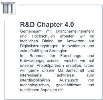 R&D Chapter 4.0 Gemeinsam mit Branchenteilnehmern und Hochschulen arbeiten wir im fachlichen Dialog an Antworten auf Digitalisierungsfragen, Innovationen und zukunftsfähigen Strategien.  Im Rahmen der Forschungs- und Entwicklungsprozesse, welche wir mit unseren Projektpartnern erstellen, laden wir gerne unsere Mandantschaft und interessierte Fachkreise zum interdisziplinären Austausch von technologischen, geschäftlichen und rechtlichen Aspekten ein.