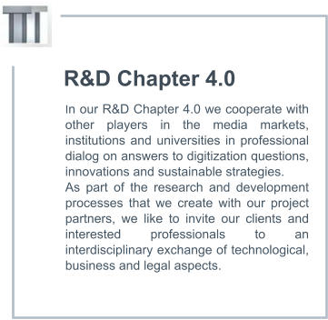 R&D Chapter 4.0 In our R&D Chapter 4.0 we cooperate with other players in the media markets, institutions and universities in professional dialog on answers to digitization questions, innovations and sustainable strategies.  As part of the research and development processes that we create with our project partners, we like to invite our clients and interested professionals to an interdisciplinary exchange of technological, business and legal aspects.