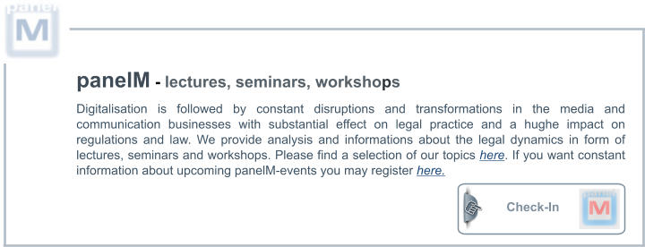 Check-In  panelM - lectures, seminars, workshops Digitalisation is followed by constant disruptions and transformations in the media and communication businesses with substantial effect on legal practice and a hughe impact on regulations and law. We provide analysis and informations about the legal dynamics in form of lectures, seminars and workshops. Please find a selection of our topics here. If you want constant information about upcoming panelM-events you may register here.